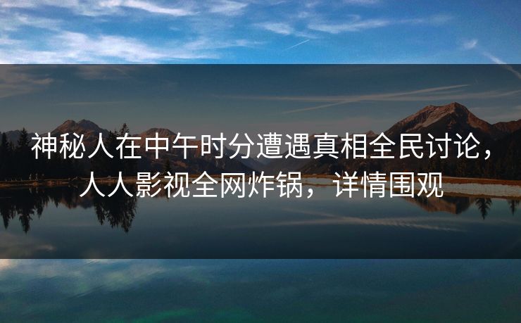 神秘人在中午时分遭遇真相全民讨论，人人影视全网炸锅，详情围观