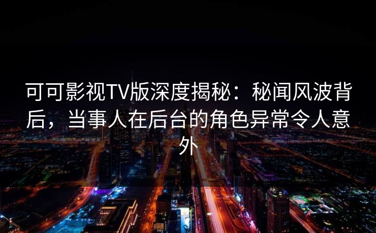 可可影视TV版深度揭秘：秘闻风波背后，当事人在后台的角色异常令人意外
