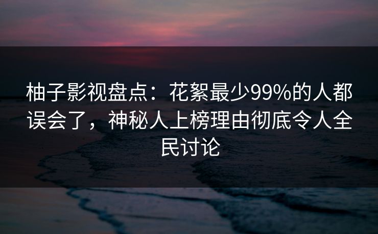 柚子影视盘点：花絮最少99%的人都误会了，神秘人上榜理由彻底令人全民讨论