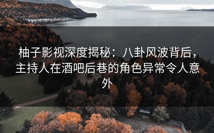 柚子影视深度揭秘：八卦风波背后，主持人在酒吧后巷的角色异常令人意外