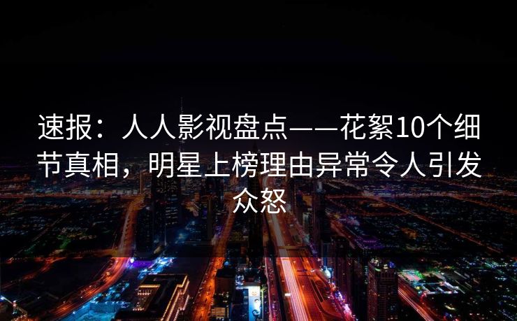 速报：人人影视盘点——花絮10个细节真相，明星上榜理由异常令人引发众怒