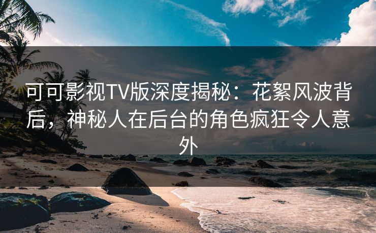 可可影视TV版深度揭秘：花絮风波背后，神秘人在后台的角色疯狂令人意外