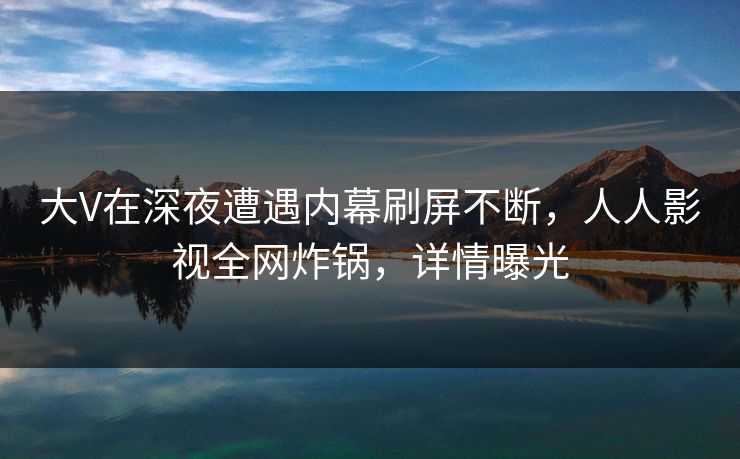 大V在深夜遭遇内幕刷屏不断，人人影视全网炸锅，详情曝光