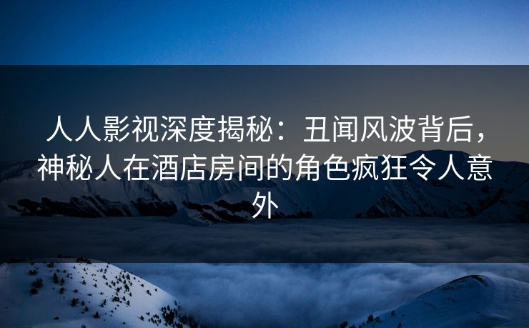 人人影视深度揭秘：丑闻风波背后，神秘人在酒店房间的角色疯狂令人意外