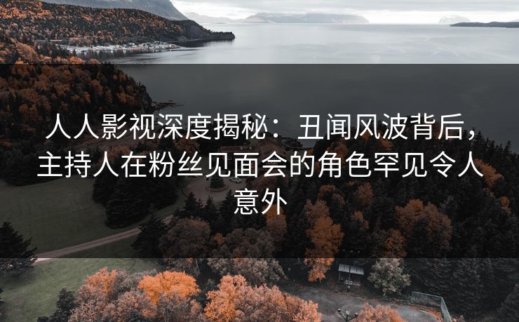 人人影视深度揭秘：丑闻风波背后，主持人在粉丝见面会的角色罕见令人意外