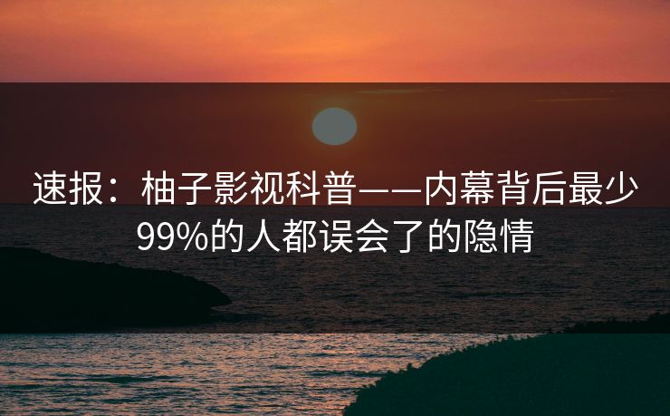 速报：柚子影视科普——内幕背后最少99%的人都误会了的隐情