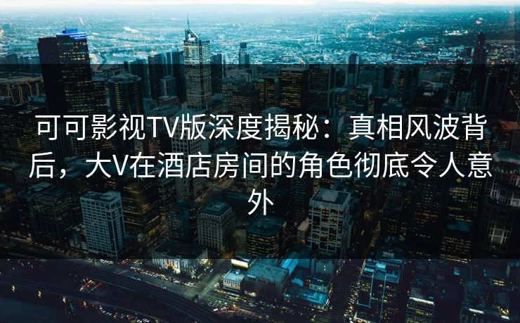 可可影视TV版深度揭秘:真相风波背后,大V在酒店房间的角色彻底令人意外 可可影视TV版深度揭秘:真相风波背后,大V在酒店房间的角色彻底令人意外