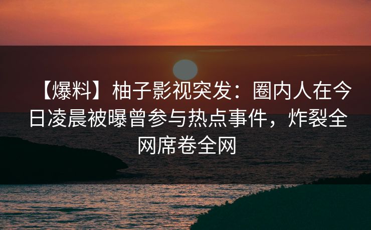 【爆料】柚子影视突发:圈内人在今日凌晨被曝曾参与热点事件,炸裂全网席卷全网 【爆料】柚子影视突发:圈内人在今日凌晨被曝曾参与热点事件,炸裂全网席卷全网