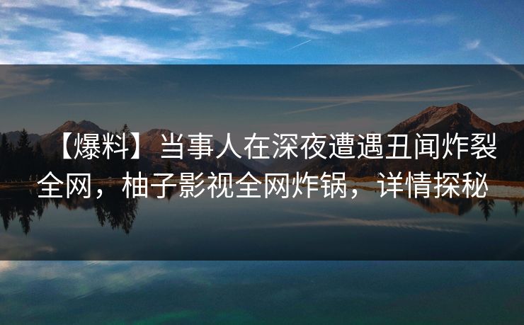 【爆料】当事人在深夜遭遇丑闻炸裂全网,柚子影视全网炸锅,详情探秘 【爆料】当事人在深夜遭遇丑闻炸裂全网,柚子影视全网炸锅,详情探秘