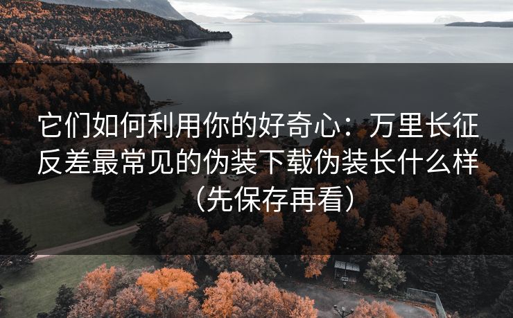它们如何利用你的好奇心：万里长征反差最常见的伪装下载伪装长什么样（先保存再看）