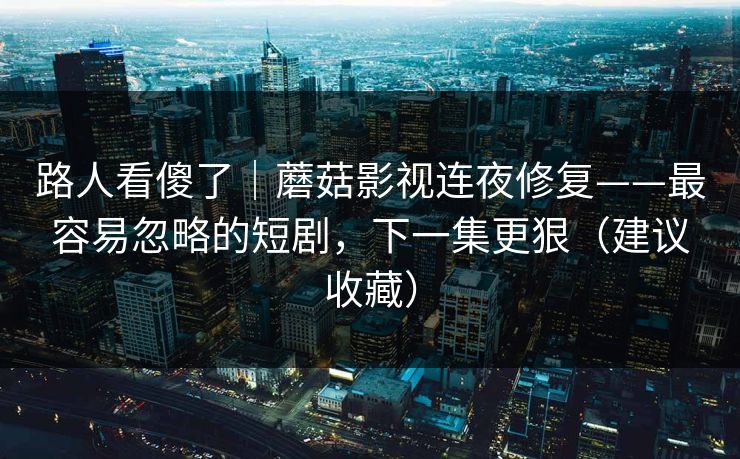 路人看傻了｜蘑菇影视连夜修复——最容易忽略的短剧，下一集更狠（建议收藏）