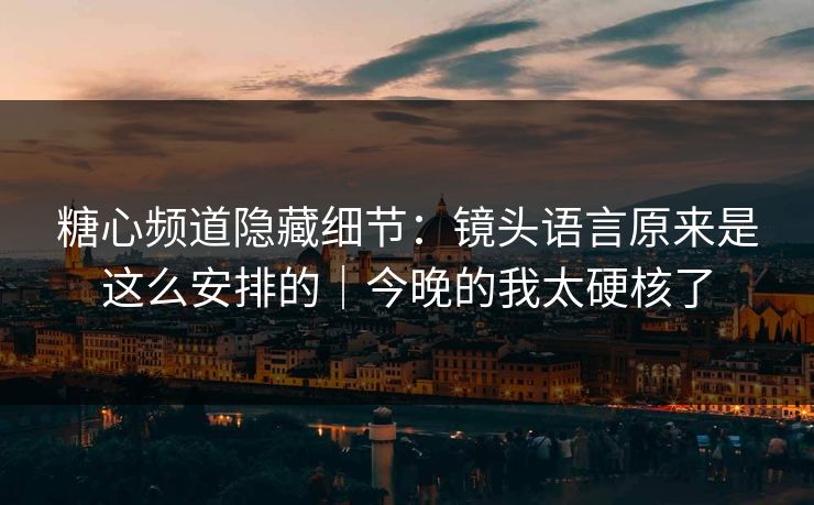 糖心频道隐藏细节：镜头语言原来是这么安排的｜今晚的我太硬核了