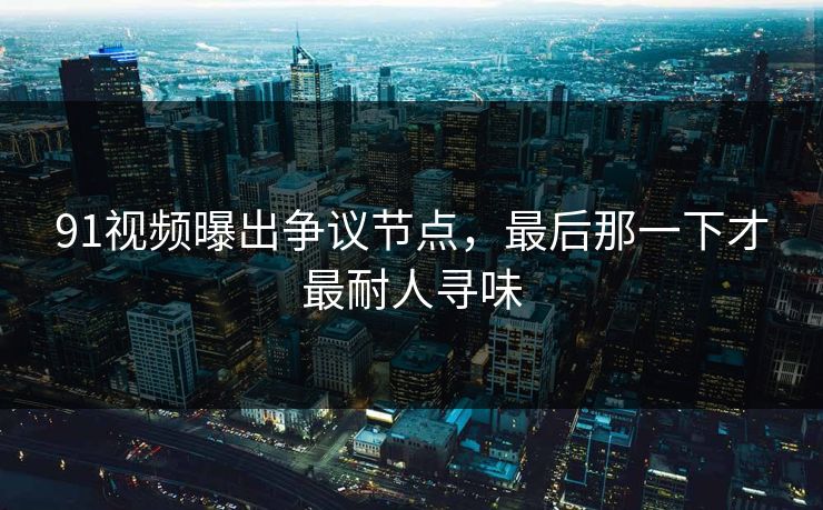 91视频曝出争议节点，最后那一下才最耐人寻味