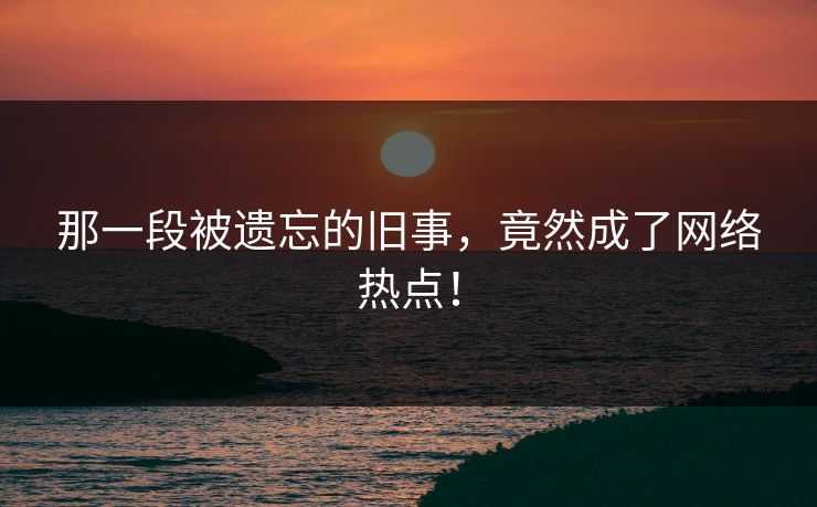 那一段被遗忘的旧事，竟然成了网络热点！