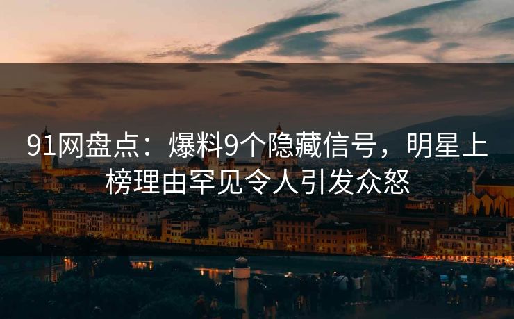 91网盘点：爆料9个隐藏信号，明星上榜理由罕见令人引发众怒