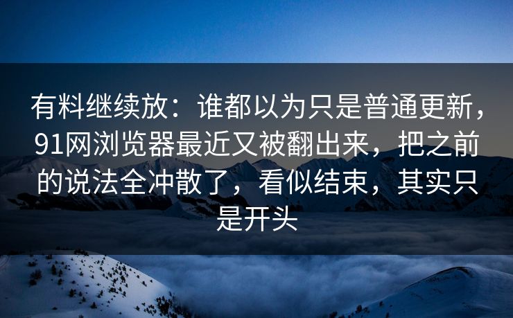 有料继续放：谁都以为只是普通更新，91网浏览器最近又被翻出来，把之前的说法全冲散了，看似结束，其实只是开头