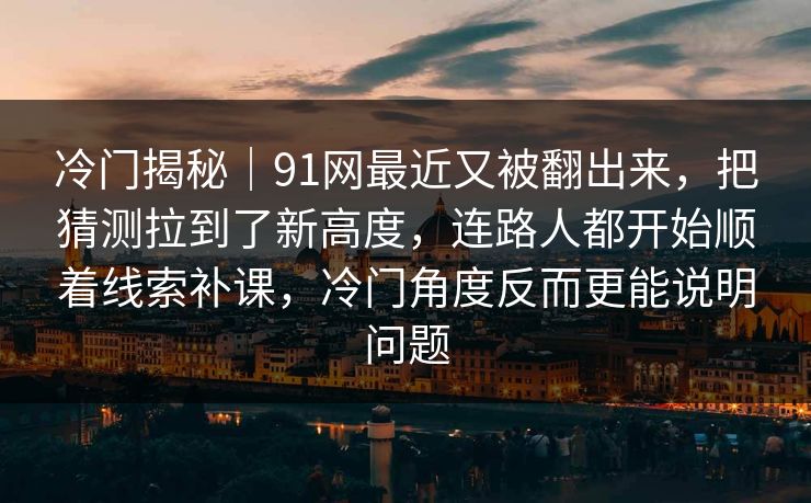 冷门揭秘｜91网最近又被翻出来，把猜测拉到了新高度，连路人都开始顺着线索补课，冷门角度反而更能说明问题