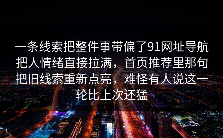 一条线索把整件事带偏了91网址导航把人情绪直接拉满，首页推荐里那句把旧线索重新点亮，难怪有人说这一轮比上次还猛