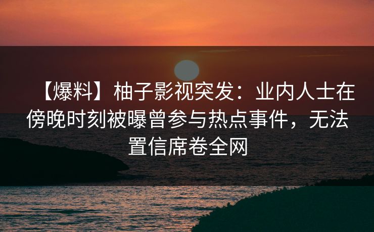 【爆料】柚子影视突发:业内人士在傍晚时刻被曝曾参与热点事件,无法置信席卷全网 【爆料】柚子影视突发:业内人士在傍晚时刻被曝曾参与热点事件,无法置信席卷全网