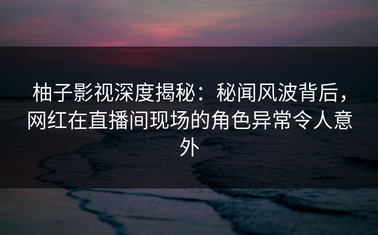 柚子影视深度揭秘:秘闻风波背后,网红在直播间现场的角色异常令人意外 柚子影视深度揭秘:秘闻风波背后,网红在直播间现场的角色异常令人意外