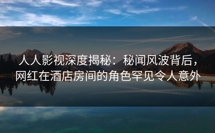 人人影视深度揭秘:秘闻风波背后,网红在酒店房间的角色罕见令人意外 人人影视深度揭秘:秘闻风波背后,网红在酒店房间的角色罕见令人意外