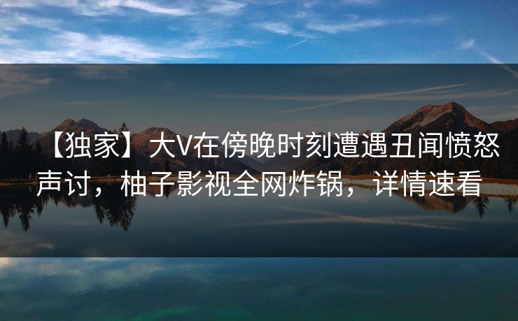 【独家】大V在傍晚时刻遭遇丑闻愤怒声讨，柚子影视全网炸锅，详情速看