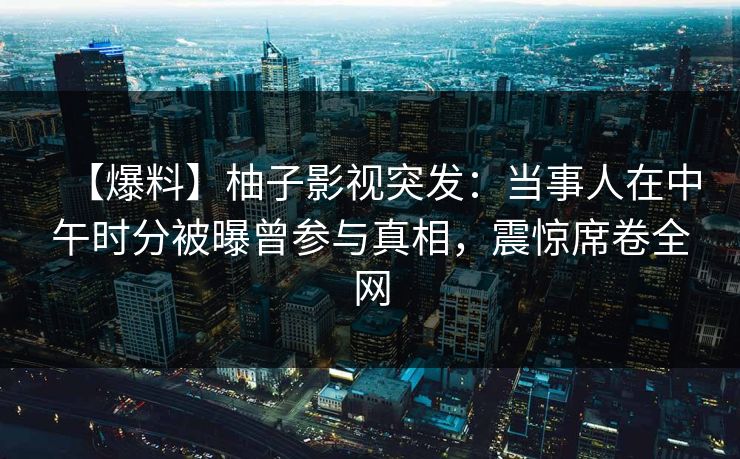 【爆料】柚子影视突发:当事人在中午时分被曝曾参与真相,震惊席卷全网 【爆料】柚子影视突发:当事人在中午时分被曝曾参与真相,震惊席卷全网